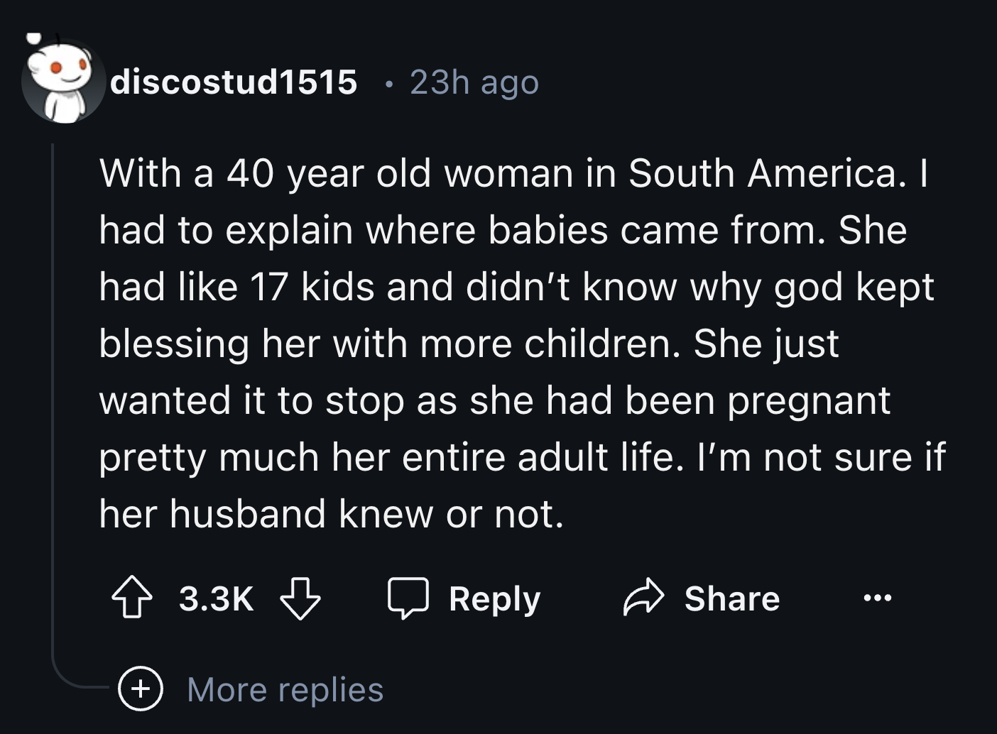 screenshot - discostud1515 23h ago With a 40 year old woman in South America. I had to explain where babies came from. She had 17 kids and didn't know why god kept blessing her with more children. She just wanted it to stop as she had been pregnant pretty